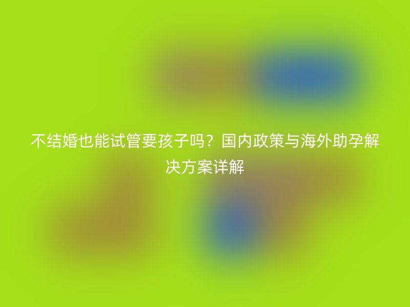不结婚也能试管要孩子吗？国内政策与海外助孕解决方案详解