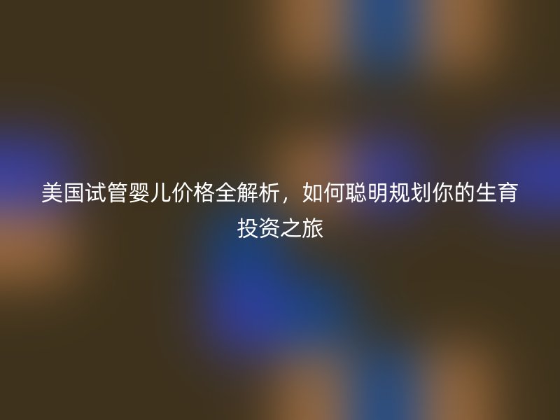美国试管婴儿价格全解析，如何聪明规划你的生育投资之旅