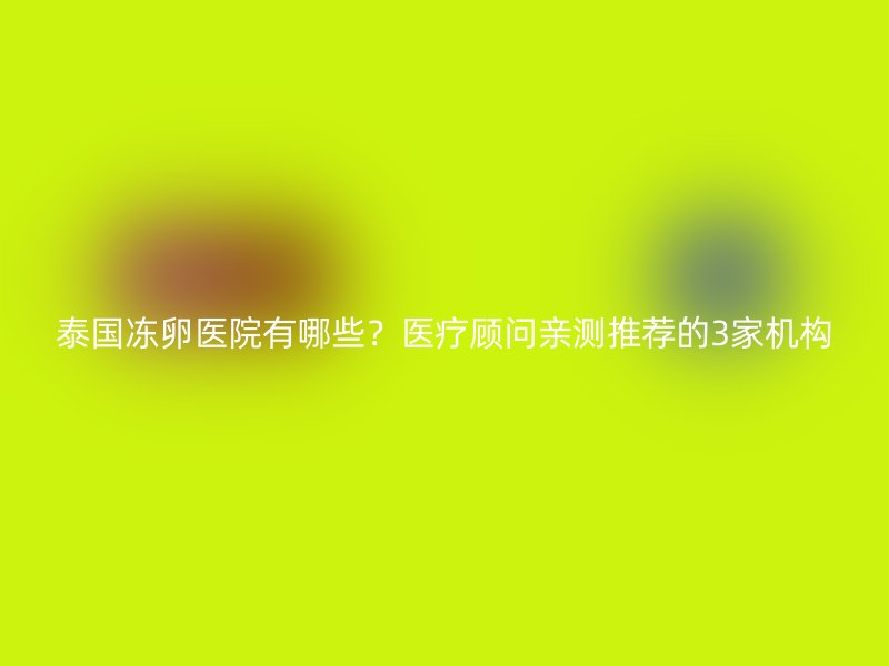 泰国冻卵医院有哪些？医疗顾问亲测推荐的3家机构