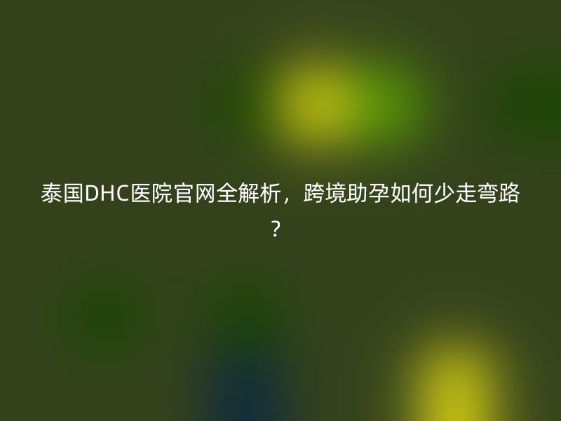 泰国DHC医院官网全解析，跨境助孕如何少走弯路？