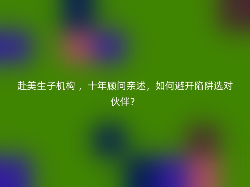 赴美生子机构 ，十年顾问亲述，如何避开陷阱选对伙伴？