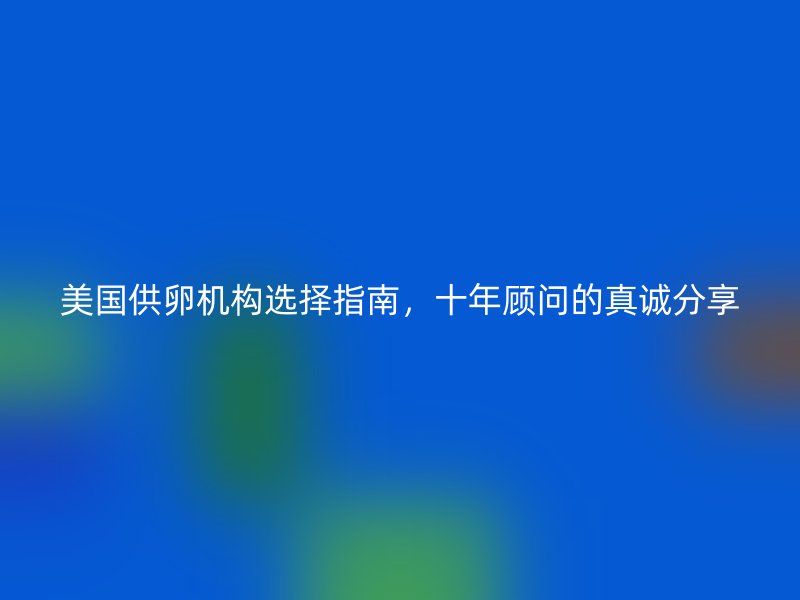 美国供卵机构选择指南，十年顾问的真诚分享
