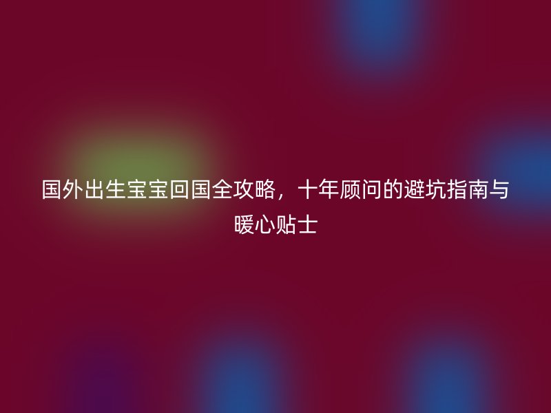 国外出生宝宝回国全攻略，十年顾问的避坑指南与暖心贴士