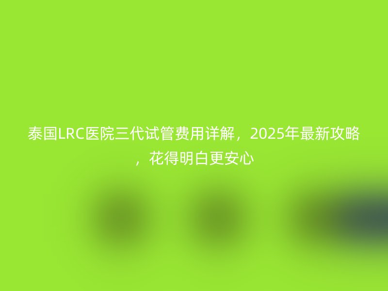 泰国LRC医院三代试管费用详解，2025年最新攻略，花得明白更安心