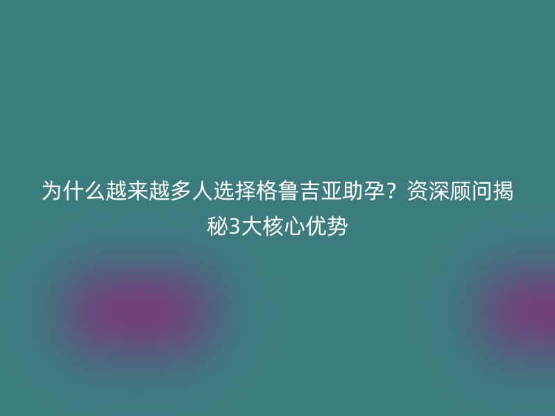 为什么越来越多人选择格鲁吉亚助孕？资深顾问揭秘3大核心优势
