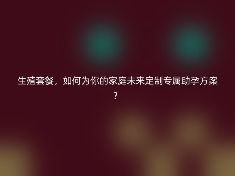 生殖套餐，如何为你的家庭未来定制专属助孕方案？