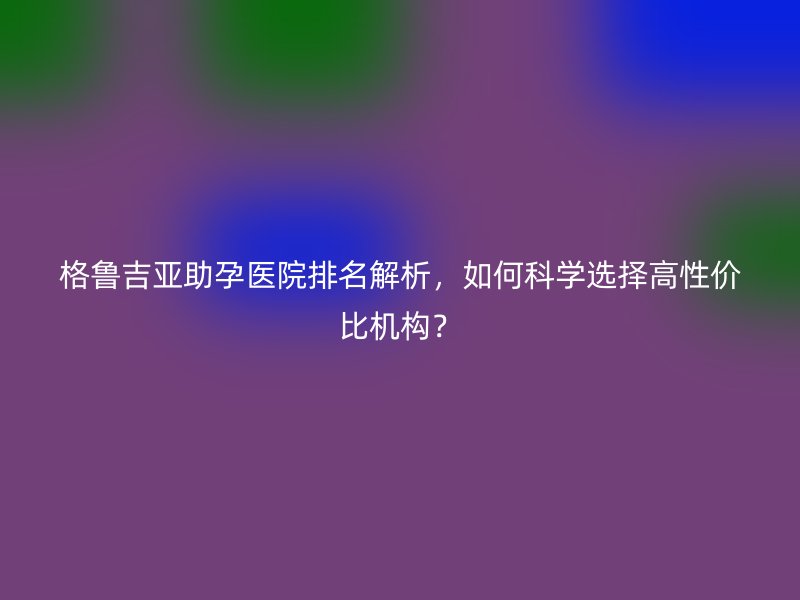 格鲁吉亚助孕医院排名解析，如何科学选择高性价比机构？