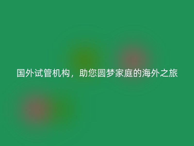 国外试管机构，助您圆梦家庭的海外之旅