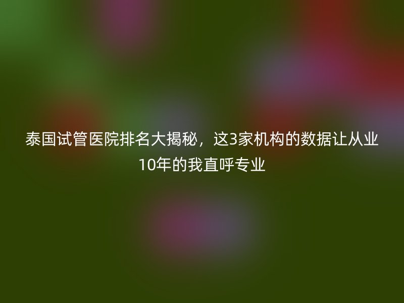 泰国试管医院排名大揭秘，这3家机构的数据让从业10年的我直呼专业