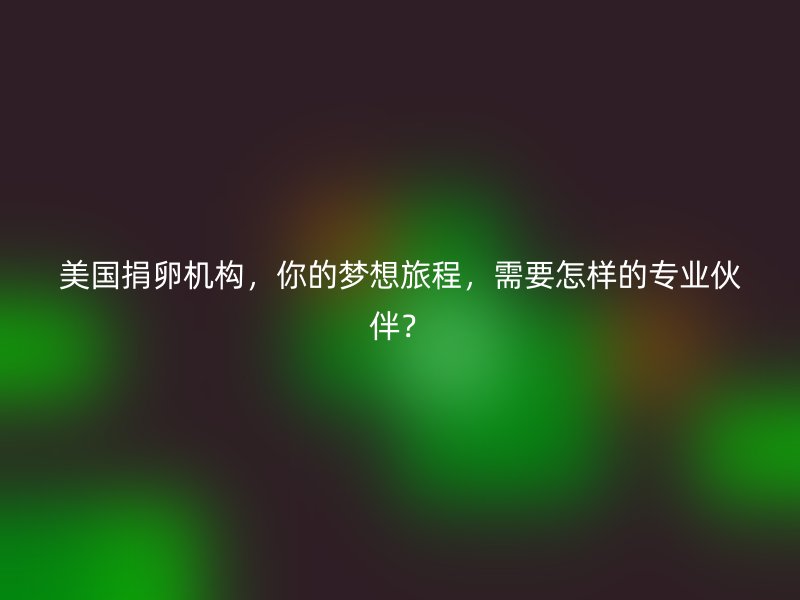 美国捐卵机构，你的梦想旅程，需要怎样的专业伙伴？