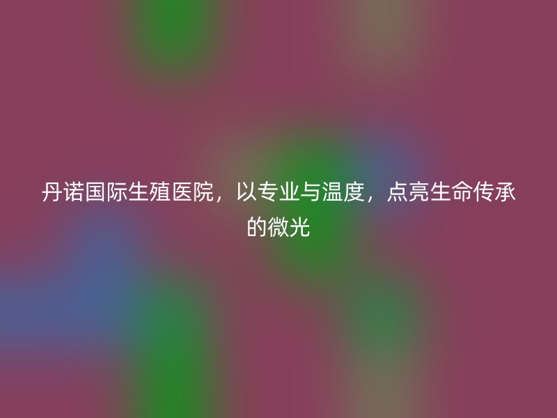 丹诺国际生殖医院，以专业与温度，点亮生命传承的微光