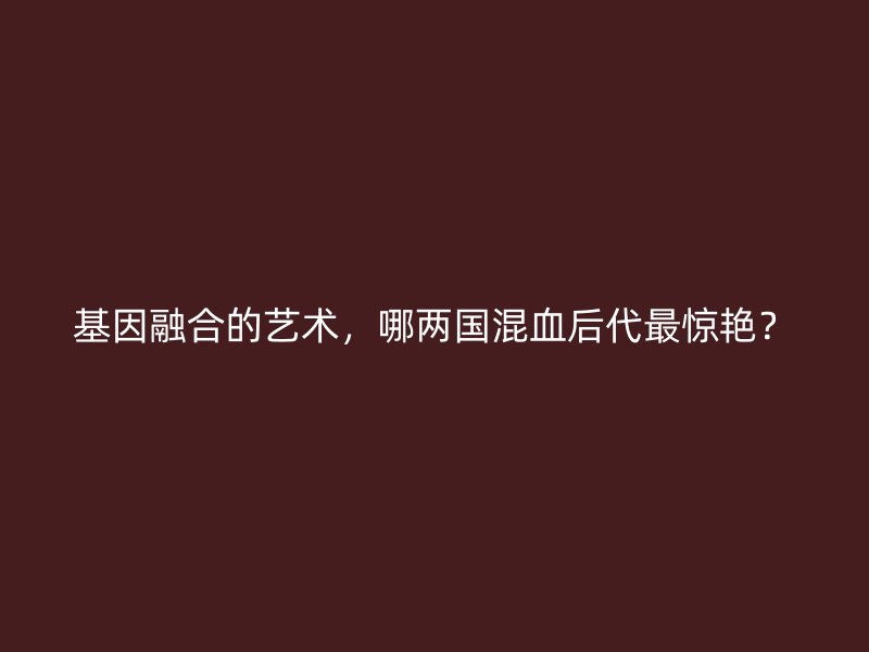 基因融合的艺术，哪两国混血后代最惊艳？