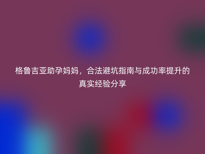格鲁吉亚助孕妈妈，合法避坑指南与成功率提升的真实经验分享