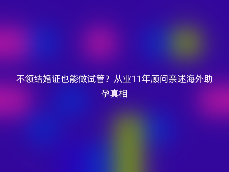 不领结婚证也能做试管？从业11年顾问亲述海外助孕真相