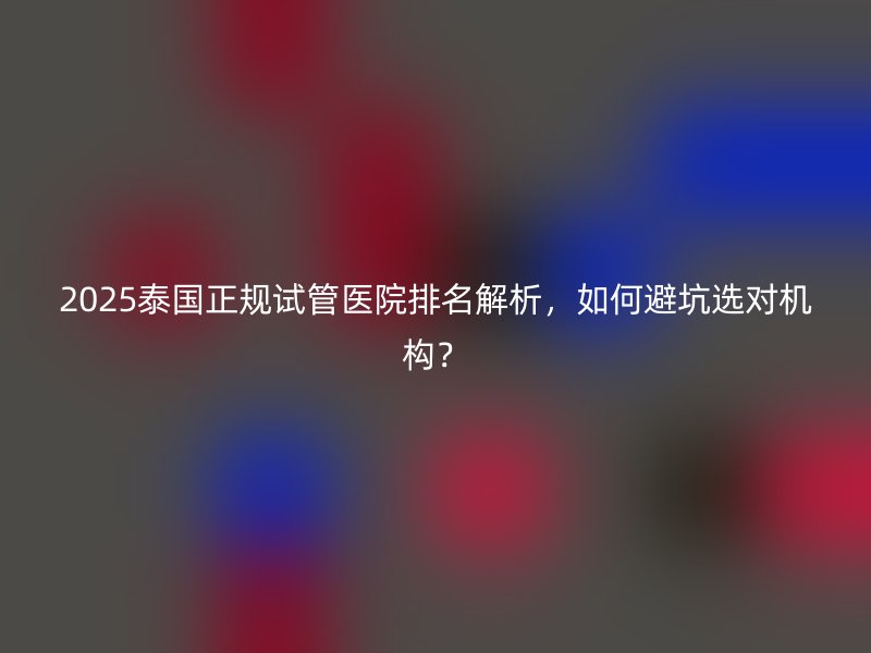 2025泰国正规试管医院排名解析，如何避坑选对机构？