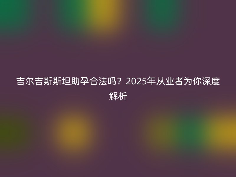 吉尔吉斯斯坦助孕合法吗？2025年从业者为你深度解析