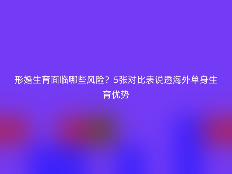 形婚生育面临哪些风险？5张对比表说透海外单身生育优势
