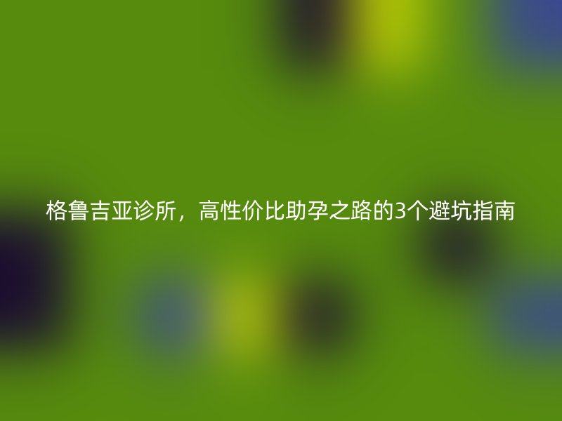 格鲁吉亚诊所，高性价比助孕之路的3个避坑指南
