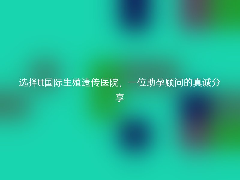 选择tt国际生殖遗传医院，一位助孕顾问的真诚分享