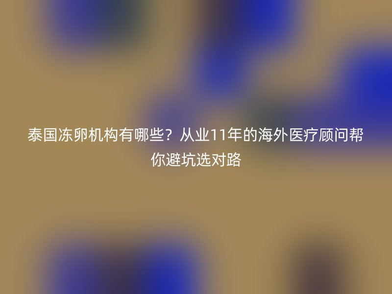 泰国冻卵机构有哪些？从业11年的海外医疗顾问帮你避坑选对路