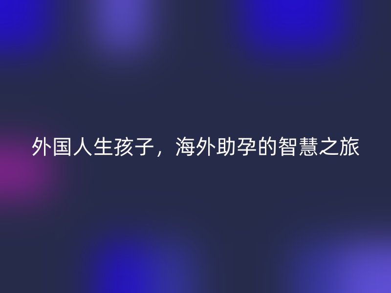 外国人生孩子，海外助孕的智慧之旅