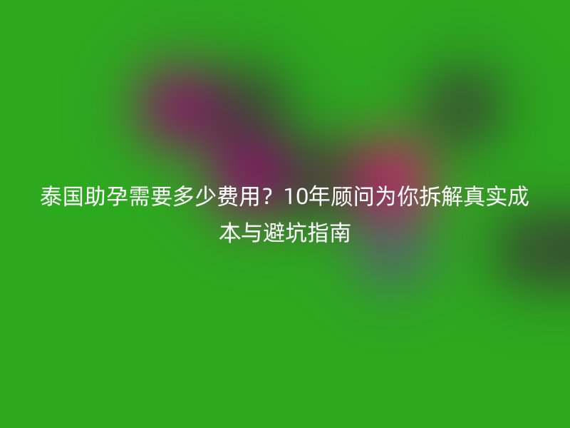 泰国助孕需要多少费用？10年顾问为你拆解真实成本与避坑指南
