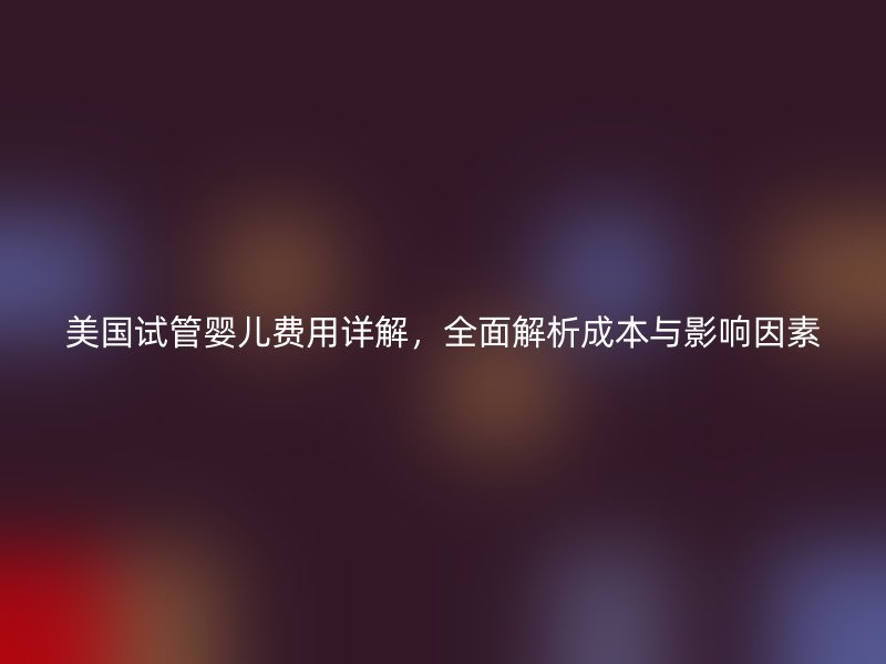 美国试管婴儿费用详解，全面解析成本与影响因素