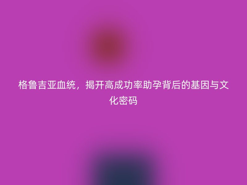 格鲁吉亚血统，揭开高成功率助孕背后的基因与文化密码