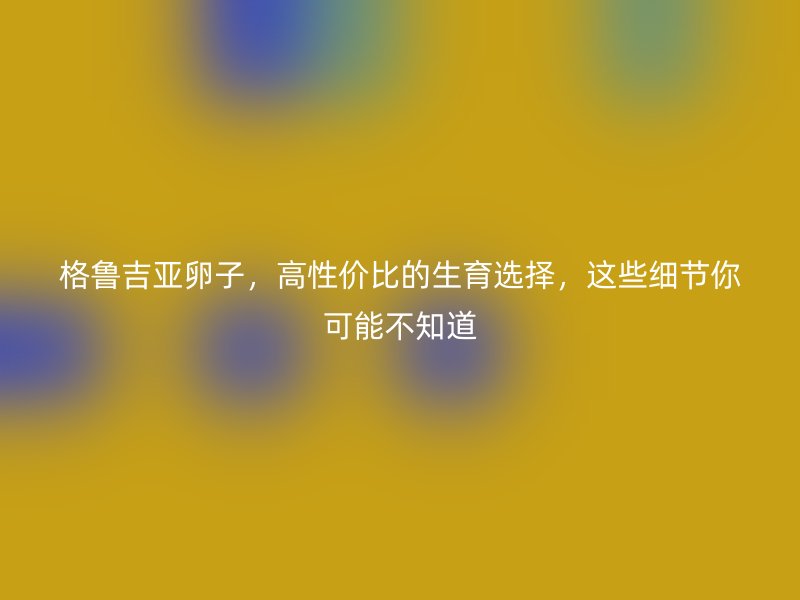 格鲁吉亚卵子，高性价比的生育选择，这些细节你可能不知道