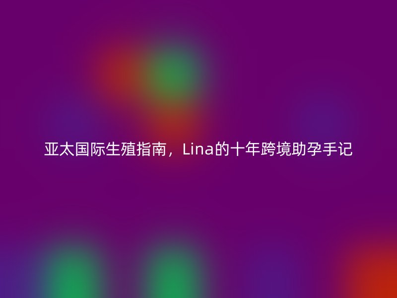 亚太国际生殖指南，Lina的十年跨境助孕手记