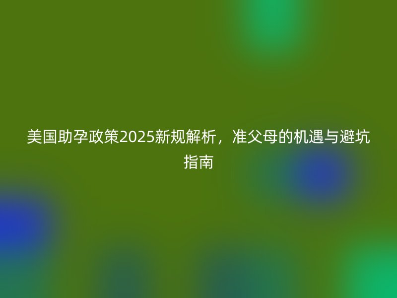 美国助孕政策2025新规解析，准父母的机遇与避坑指南