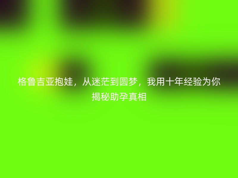 格鲁吉亚抱娃，从迷茫到圆梦，我用十年经验为你揭秘助孕真相