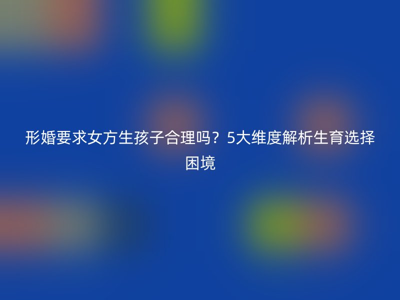 形婚要求女方生孩子合理吗？5大维度解析生育选择困境