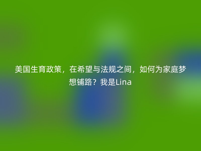 美国生育政策，在希望与法规之间，如何为家庭梦想铺路？我是Lina