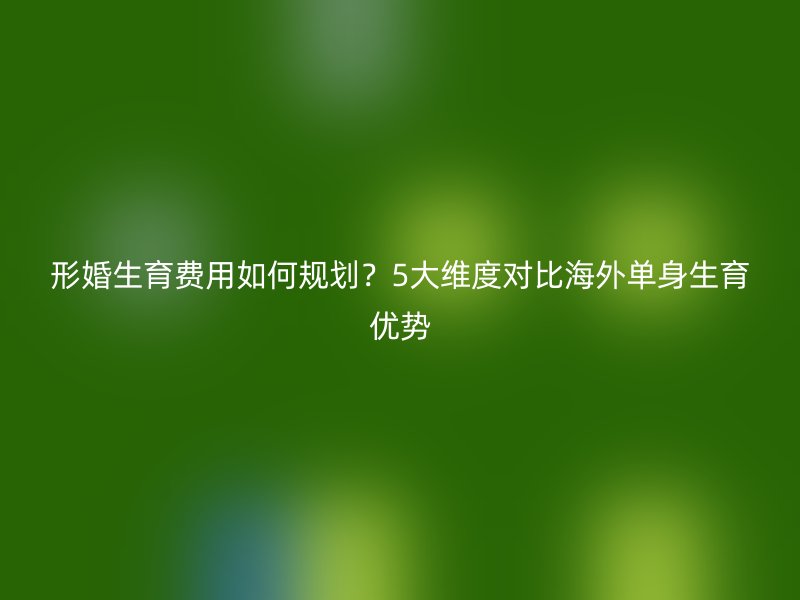 形婚生育费用如何规划？5大维度对比海外单身生育优势