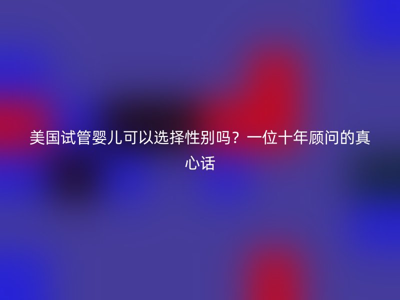 美国试管婴儿可以选择性别吗？一位十年顾问的真心话
