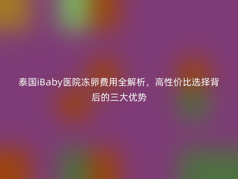 泰国iBaby医院冻卵费用全解析，高性价比选择背后的三大优势