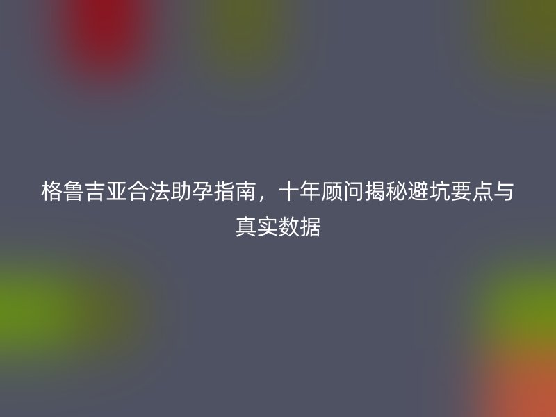 格鲁吉亚合法助孕指南，十年顾问揭秘避坑要点与真实数据