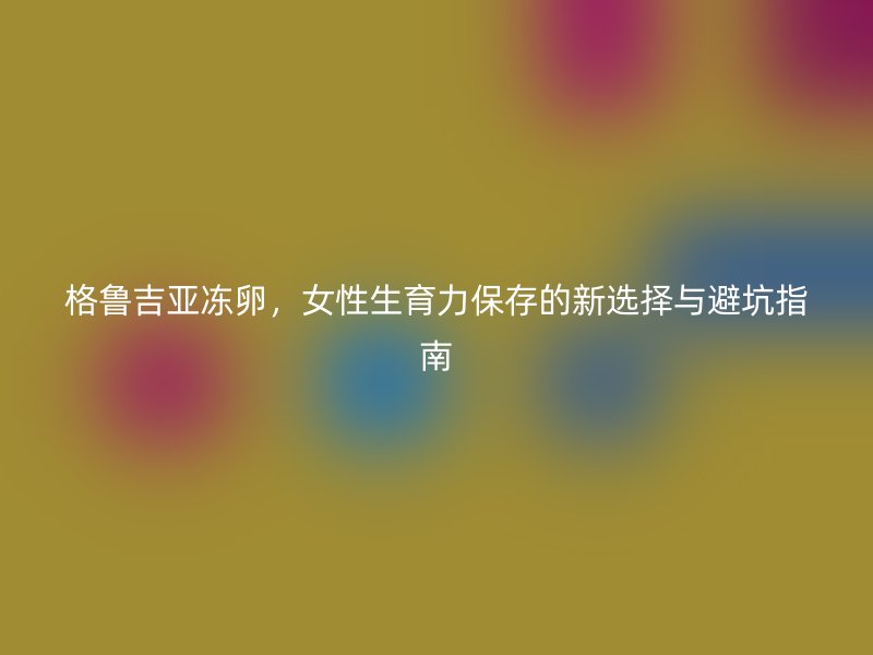 格鲁吉亚冻卵，女性生育力保存的新选择与避坑指南