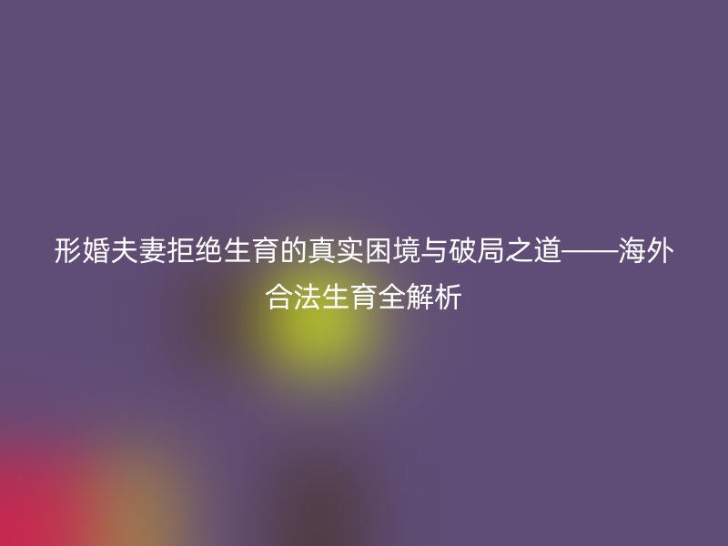 形婚夫妻拒绝生育的真实困境与破局之道——海外合法生育全解析