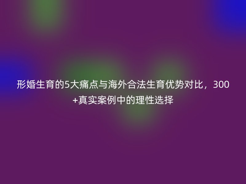 形婚生育的5大痛点与海外合法生育优势对比，300+真实案例中的理性选择