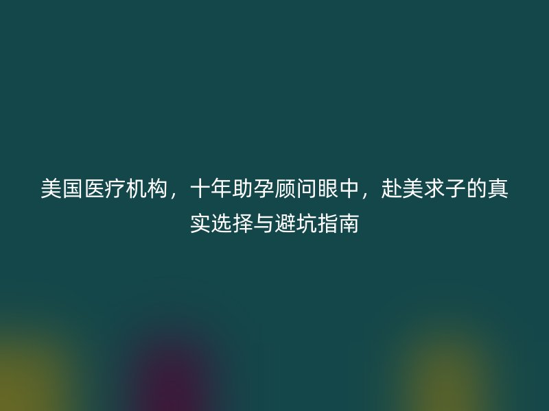 美国医疗机构，十年助孕顾问眼中，赴美求子的真实选择与避坑指南