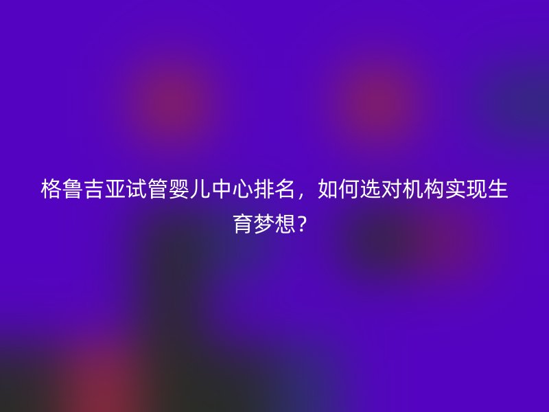 格鲁吉亚试管婴儿中心排名，如何选对机构实现生育梦想？