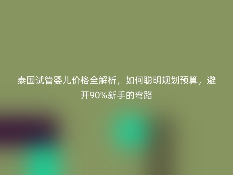 泰国试管婴儿价格全解析，如何聪明规划预算，避开90%新手的弯路
