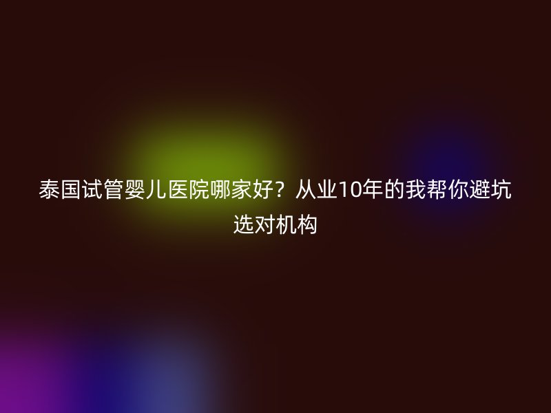 泰国试管婴儿医院哪家好？从业10年的我帮你避坑选对机构