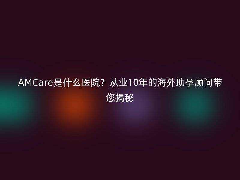 AMCare是什么医院？从业10年的海外助孕顾问带您揭秘