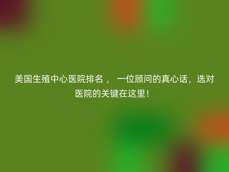美国生殖中心医院排名 ， 一位顾问的真心话，选对医院的关键在这里！