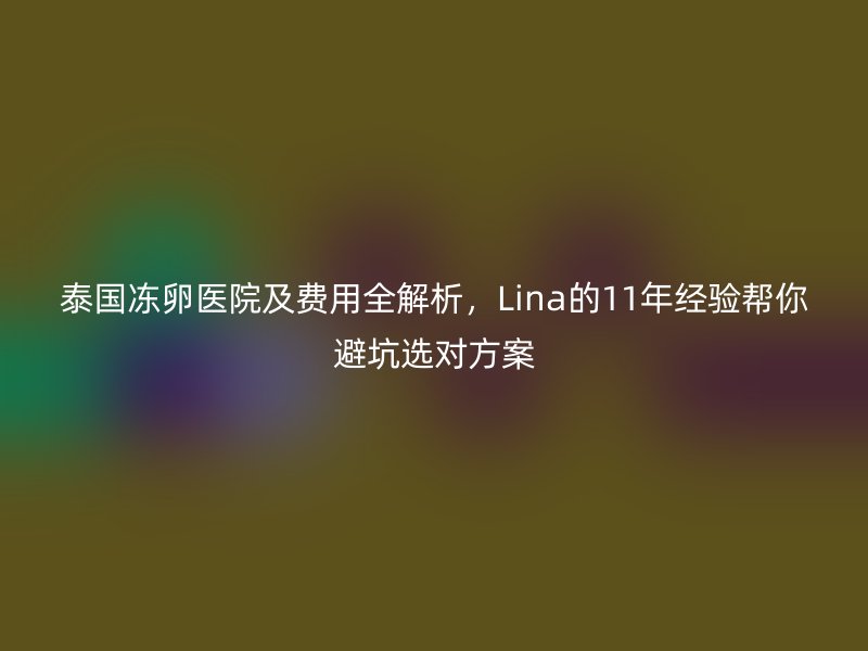 泰国冻卵医院及费用全解析，Lina的11年经验帮你避坑选对方案