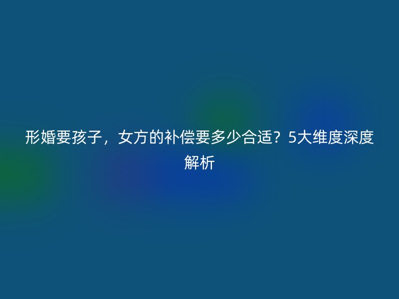形婚要孩子，女方的补偿要多少合适？5大维度深度解析