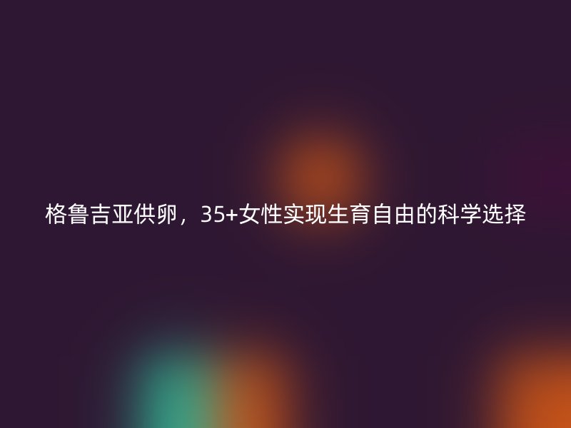 格鲁吉亚供卵，35+女性实现生育自由的科学选择